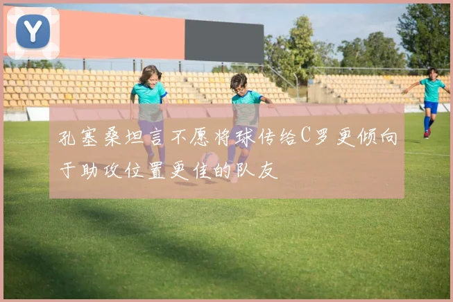 孔塞桑坦言不愿将球传给C罗更倾向于助攻位置更佳的队友