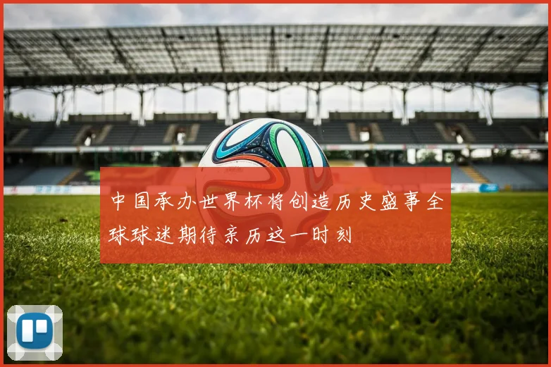 中国承办世界杯将创造历史盛事全球球迷期待亲历这一时刻