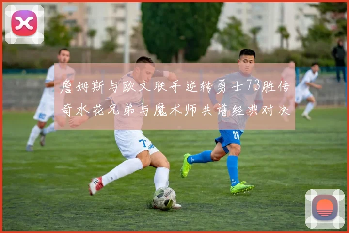 詹姆斯与欧文联手逆转勇士73胜传奇水花兄弟与魔术师共谱经典对决