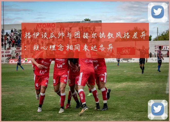 格伊谈瓜帅与图赫尔执教风格差异：核心理念相同表达各异