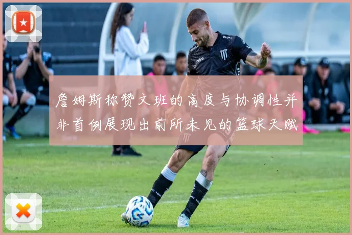 詹姆斯称赞文班的高度与协调性并非首例展现出前所未见的篮球天赋