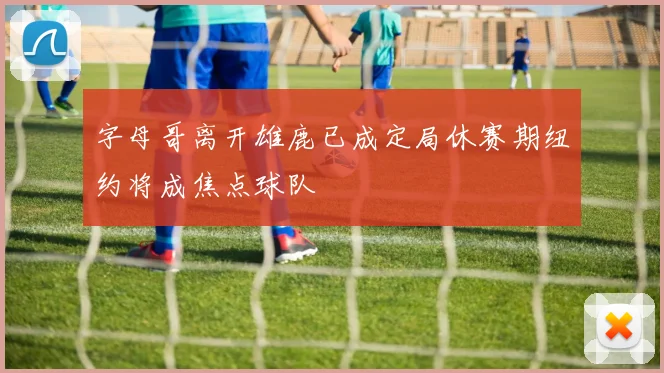 字母哥离开雄鹿已成定局休赛期纽约将成焦点球队