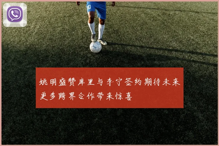 姚明盛赞库里与李宁签约期待未来更多跨界合作带来惊喜