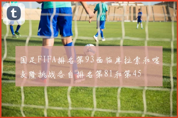 国足FIFA排名第93面临库拉索和喀麦隆挑战各自排名第81和第45