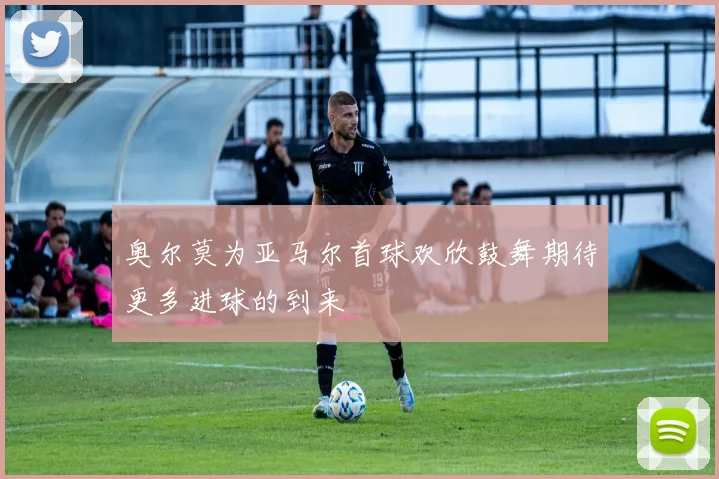 奥尔莫为亚马尔首球欢欣鼓舞期待更多进球的到来