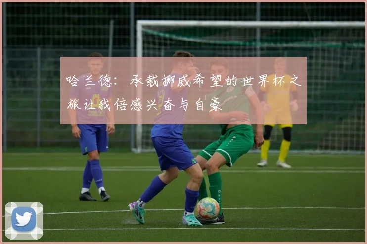 哈兰德：承载挪威希望的世界杯之旅让我倍感兴奋与自豪