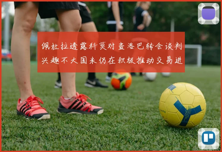 佩杜拉透露科莫对查洛巴转会谈判兴趣不大国米仍在积极推动交易进程