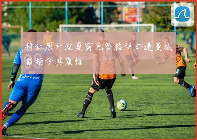 拜仁原计划夏窗免签格伊却遭曼城截胡令其震惊
