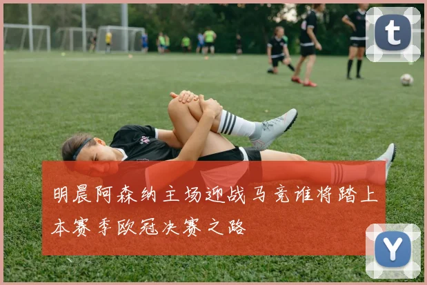 明晨阿森纳主场迎战马竞谁将踏上本赛季欧冠决赛之路
