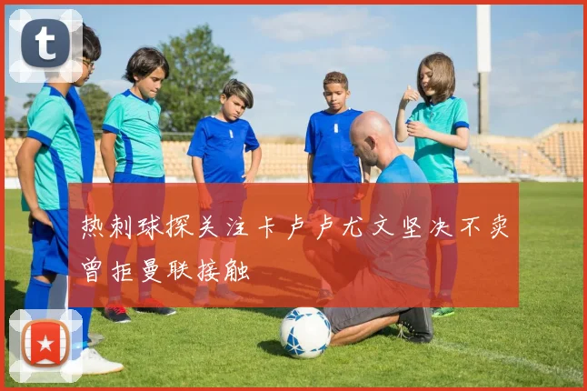 热刺球探关注卡卢卢尤文坚决不卖曾拒曼联接触