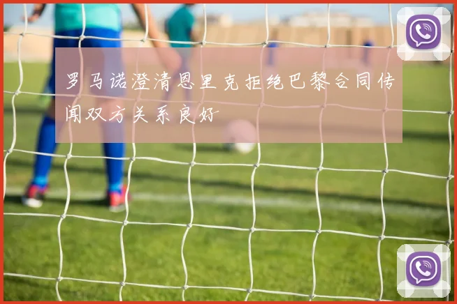 罗马诺澄清恩里克拒绝巴黎合同传闻双方关系良好