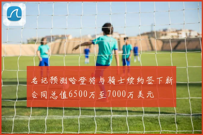 名记预测哈登将与骑士续约签下新合同总值6500万至7000万美元