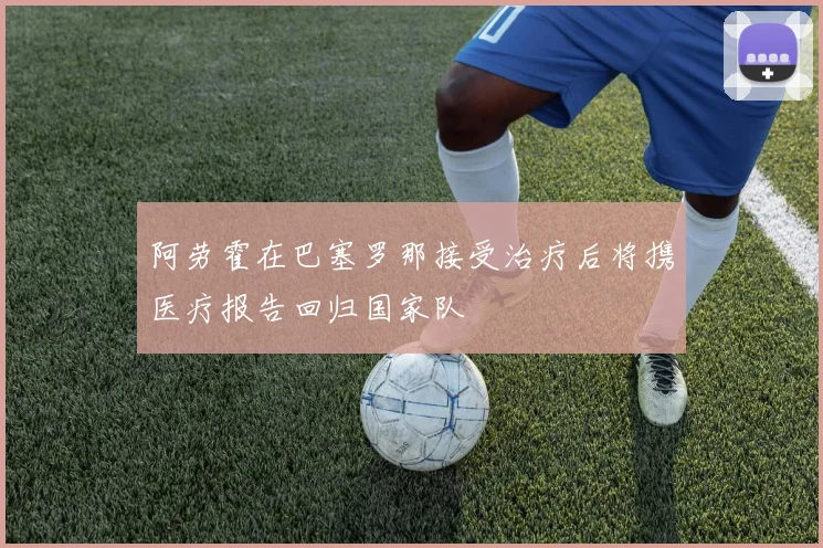 阿劳霍在巴塞罗那接受治疗后将携医疗报告回归国家队