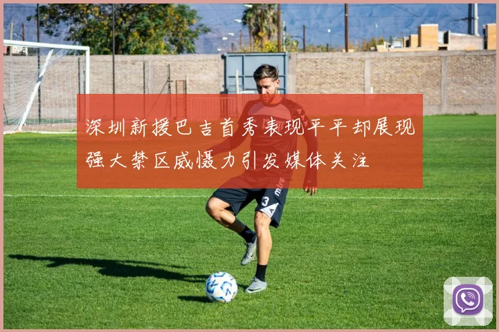 深圳新援巴吉首秀表现平平却展现强大禁区威慑力引发媒体关注