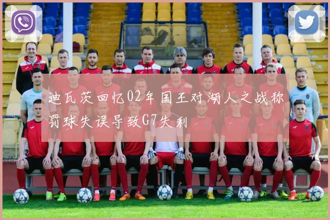 迪瓦茨回忆02年国王对湖人之战称罚球失误导致G7失利