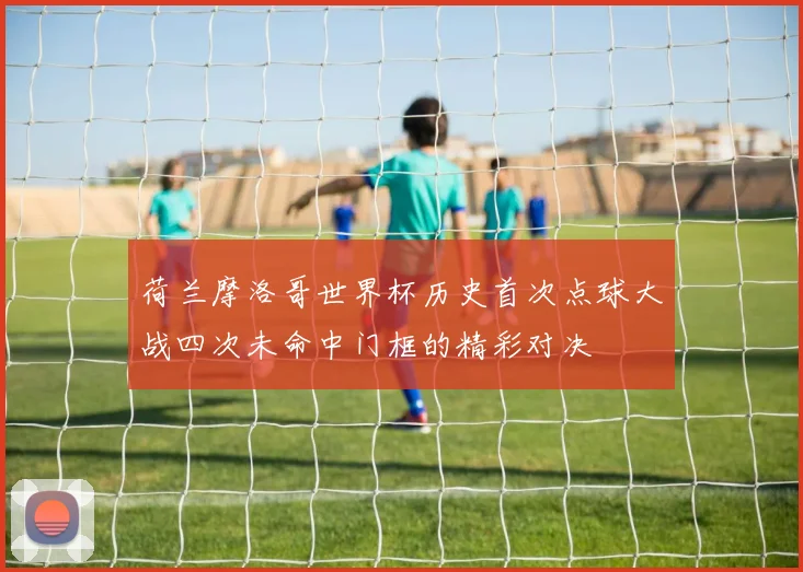 荷兰摩洛哥世界杯历史首次点球大战四次未命中门框的精彩对决